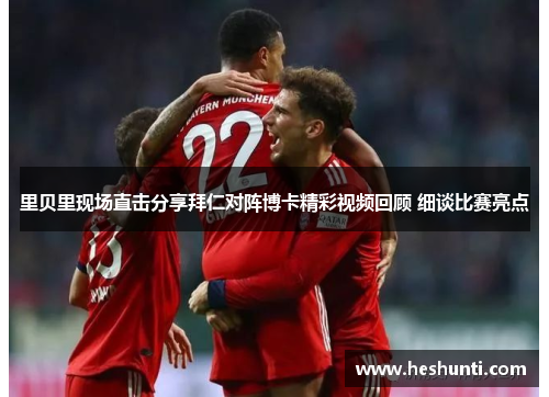 里贝里现场直击分享拜仁对阵博卡精彩视频回顾 细谈比赛亮点